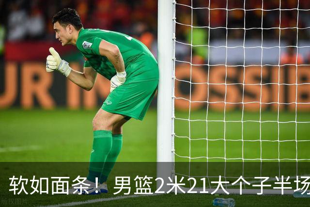 软如面条！男篮2米21大个子半场0板全场0分，球迷：凭什么不带周琦？